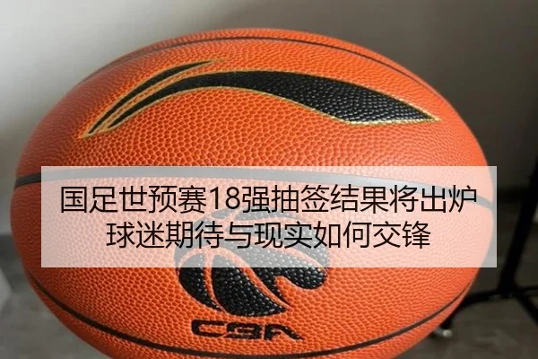 国足世预赛18强抽签结果将出炉球迷期待与现实如何交锋